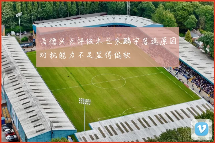 马德兴点评依木兰朱鹏宇落选原因对抗能力不足显得偏软