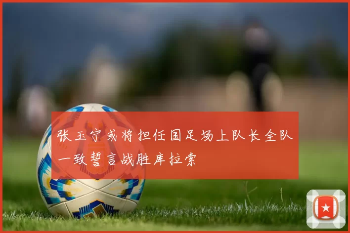 张玉宁或将担任国足场上队长全队一致誓言战胜库拉索