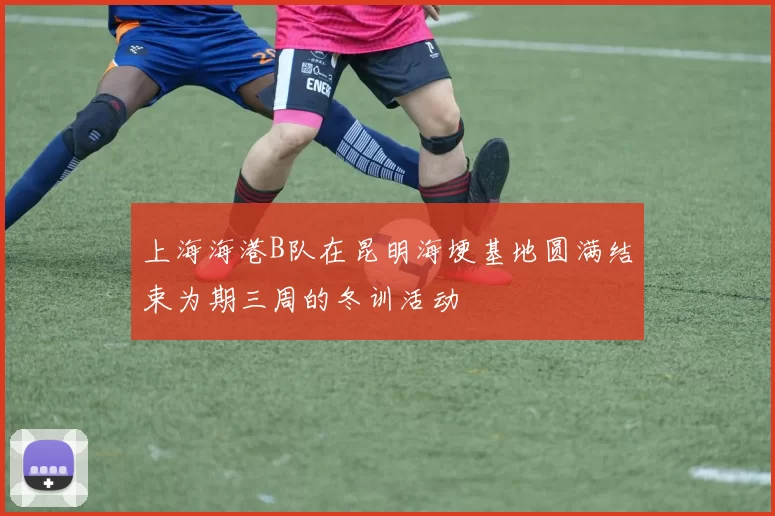 上海海港B队在昆明海埂基地圆满结束为期三周的冬训活动