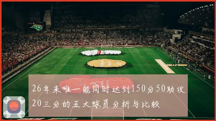 26年来唯一能同时达到150分50助攻20三分的五大球员分析与比较