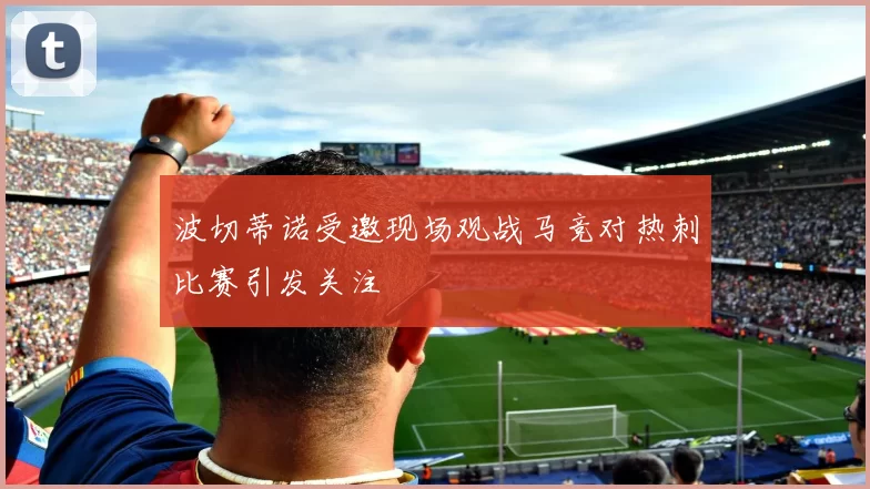 波切蒂诺受邀现场观战马竞对热刺比赛引发关注