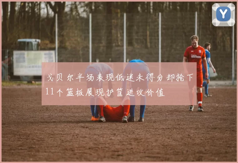 戈贝尔半场表现低迷未得分却抢下11个篮板展现护筐进攻价值