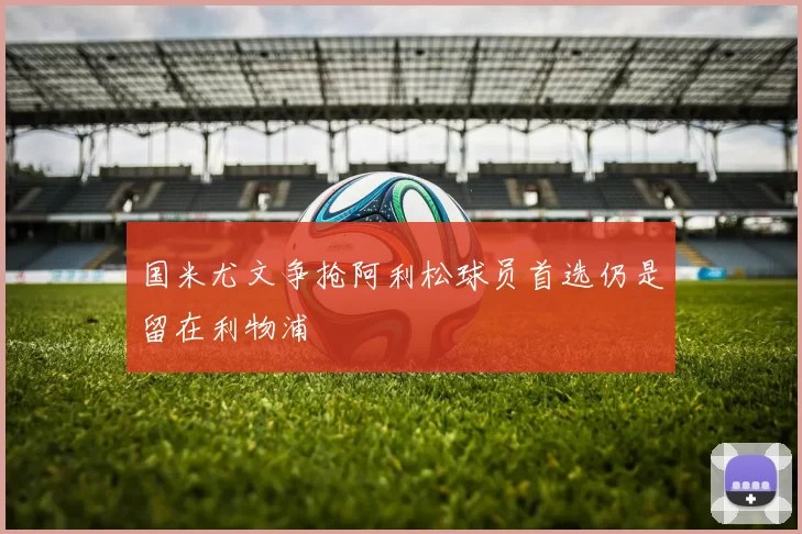 国米尤文争抢阿利松球员首选仍是留在利物浦