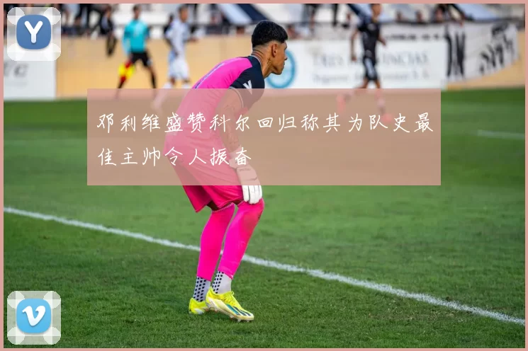 邓利维盛赞科尔回归称其为队史最佳主帅令人振奋