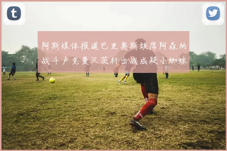 阿斯媒体报道巴里奥斯缺席阿森纳战斗卢克曼汉茨科出战成疑小蜘蛛有望参赛