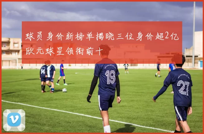 球员身价新榜单揭晓三位身价超2亿欧元球星领衔前十