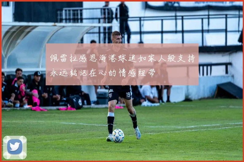 佩雷拉感恩海港球迷如家人般支持永远铭记在心的情感纽带