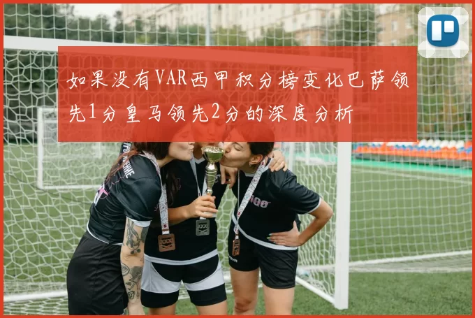 如果没有VAR西甲积分榜变化巴萨领先1分皇马领先2分的深度分析