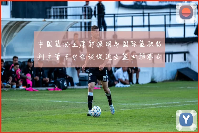 中国篮协主席郭振明与国际篮联裁判主管卡尔会谈促进女篮世预赛合作