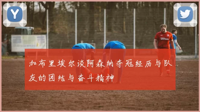 加布里埃尔谈阿森纳夺冠经历与队友的团结与奋斗精神