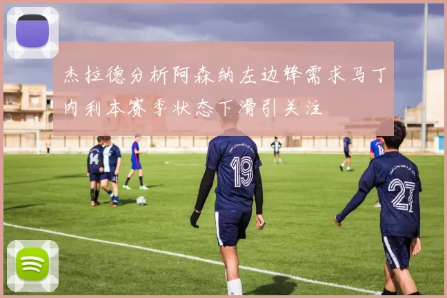 杰拉德分析阿森纳左边锋需求马丁内利本赛季状态下滑引关注
