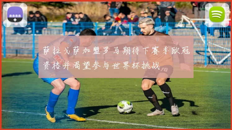 萨拉戈萨加盟罗马期待下赛季欧冠资格并渴望参与世界杯挑战