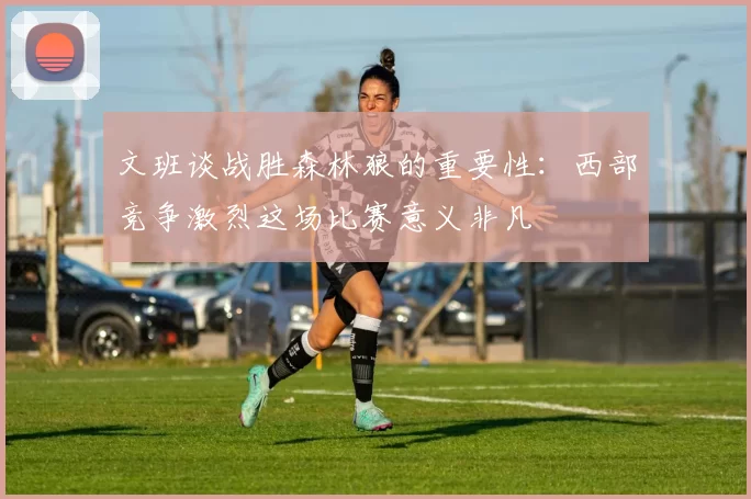 文班谈战胜森林狼的重要性：西部竞争激烈这场比赛意义非凡