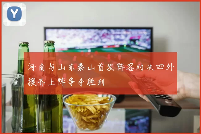 河南与山东泰山首发阵容对决四外援齐上阵争夺胜利