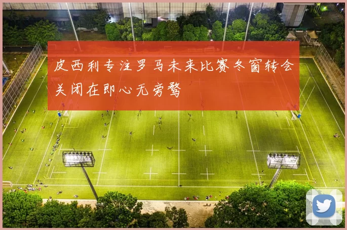 皮西利专注罗马未来比赛冬窗转会关闭在即心无旁骛